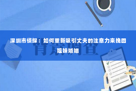 深圳市侦探：如何重新吸引丈夫的注意力来挽回姐妹婚姻