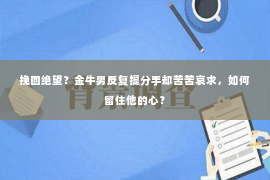 挽回绝望？金牛男反复提分手却苦苦哀求，如何留住他的心？