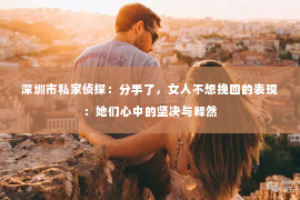 深圳市私家侦探：分手了，女人不想挽回的表现：她们心中的坚决与释然