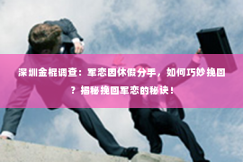 深圳金棍调查：军恋因休假分手，如何巧妙挽回？揭秘挽回军恋的秘诀！