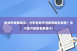 深圳市婚姻取证：分手后如何沟通挽回女朋友？五大技巧助你重燃爱火！