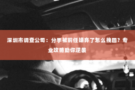 深圳市调查公司：分手被前任嫌弃了怎么挽回？专业攻略助你逆袭