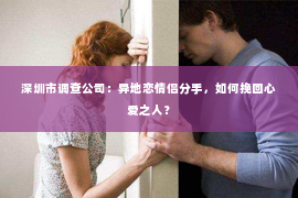 深圳市调查公司：异地恋情侣分手，如何挽回心爱之人？