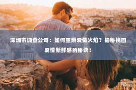 深圳市调查公司：如何重燃爱情火焰？揭秘挽回爱情新鲜感的秘诀！