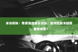 深圳侦探：情感挽回最长时段：如何把握关键期，重拾爱情？