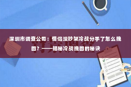 深圳市调查公司：情侣没吵架冷战分手了怎么挽回？——揭秘冷战挽回的秘诀