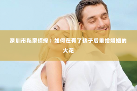 深圳市私家侦探：如何在有了孩子后重拾婚姻的火花