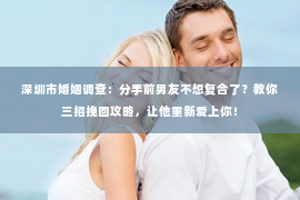 深圳市婚姻调查：分手前男友不想复合了？教你三招挽回攻略，让他重新爱上你！