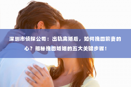 深圳市侦探公司：出轨离婚后，如何挽回前妻的心？揭秘挽回婚姻的五大关键步骤！